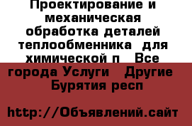 Проектирование и механическая обработка деталей теплообменника  для химической п - Все города Услуги » Другие   . Бурятия респ.